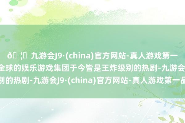 🦄九游会J9·(china)官方网站-真人游戏第一品牌【登录入口】风靡全球的娱乐游戏集团于今皆是王炸级别的热剧-九游会J9·(china)官方网站-真人游戏第一品牌