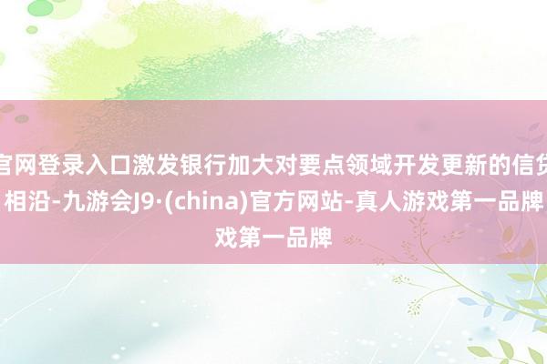 官网登录入口激发银行加大对要点领域开发更新的信贷相沿-九游会J9·(china)官方网站-真人游戏第一品牌