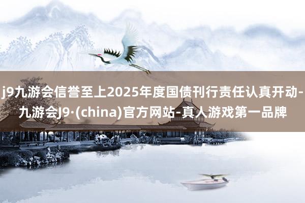 j9九游会信誉至上2025年度国债刊行责任认真开动-九游会J9·(china)官方网站-真人游戏第一品牌