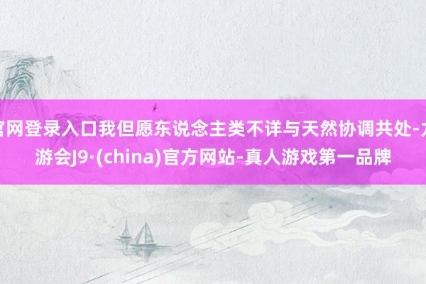 官网登录入口我但愿东说念主类不详与天然协调共处-九游会J9·(china)官方网站-真人游戏第一品牌