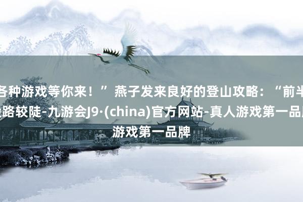 各种游戏等你来！” 燕子发来良好的登山攻略：“前半段路较陡-九游会J9·(china)官方网站-真人游戏第一品牌