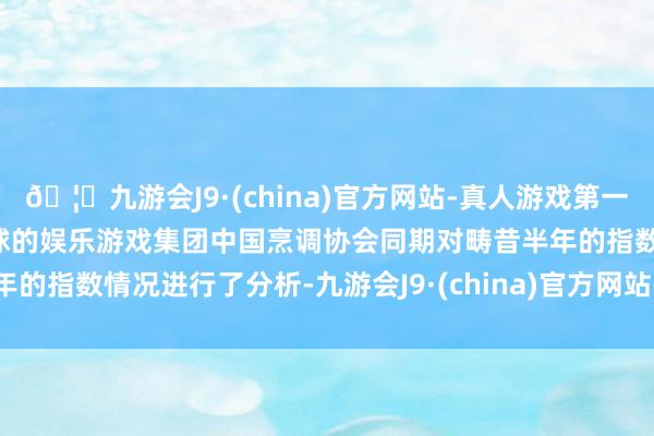 🦄九游会J9·(china)官方网站-真人游戏第一品牌【登录入口】风靡全球的娱乐游戏集团　　中国烹调协会同期对畴昔半年的指数情况进行了分析-九游会J9·(china)官方网站-真人游戏第一品牌