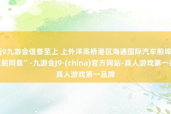 j9九游会信誉至上 上外洋高桥港区海通国际汽车船埠“三船同靠”-九游会J9·(china)官方网站-真人游戏第一品牌