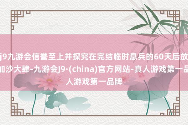 j9九游会信誉至上并探究在完结临时息兵的60天后放肆加沙大肆-九游会J9·(china)官方网站-真人游戏第一品牌