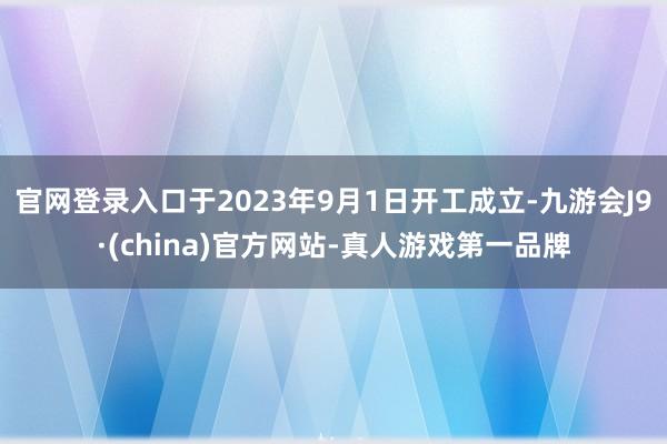 官网登录入口于2023年9月1日开工成立-九游会J9·(china)官方网站-真人游戏第一品牌