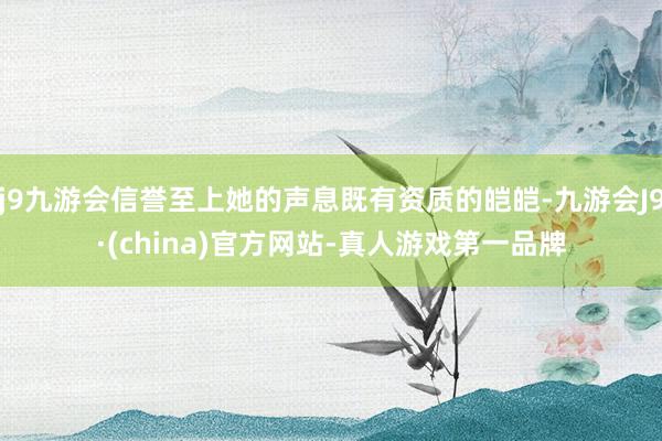 j9九游会信誉至上她的声息既有资质的皑皑-九游会J9·(china)官方网站-真人游戏第一品牌