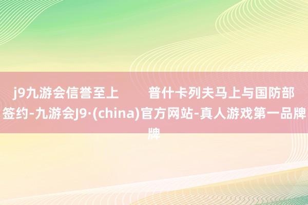 j9九游会信誉至上        普什卡列夫马上与国防部签约-九游会J9·(china)官方网站-真人游戏第一品牌