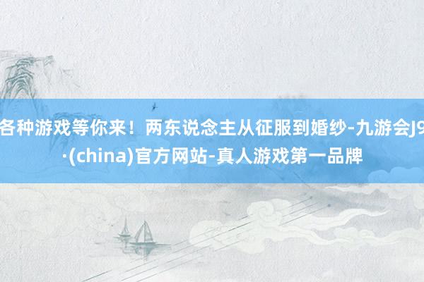 各种游戏等你来！两东说念主从征服到婚纱-九游会J9·(china)官方网站-真人游戏第一品牌