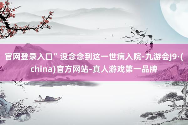 官网登录入口”没念念到这一世病入院-九游会J9·(china)官方网站-真人游戏第一品牌