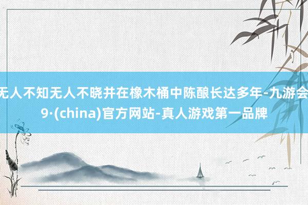 无人不知无人不晓并在橡木桶中陈酿长达多年-九游会J9·(china)官方网站-真人游戏第一品牌
