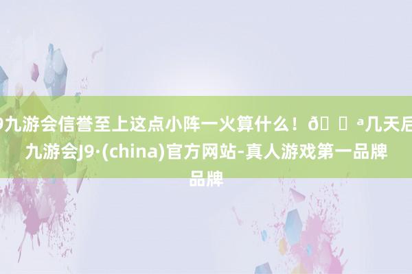 j9九游会信誉至上这点小阵一火算什么！💪几天后-九游会J9·(china)官方网站-真人游戏第一品牌