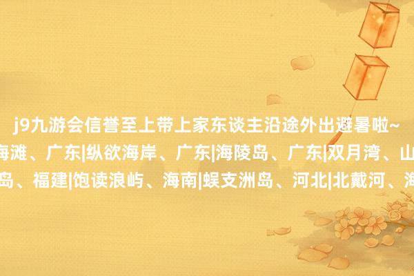 j9九游会信誉至上带上家东谈主沿途外出避暑啦~.🌊赶海辽宁|红海滩、广东|纵欲海岸、广东|海陵岛、广东|双月湾、山东|金沙滩 、广西|涠洲岛、福建|饱读浪屿、海南|蜈支洲岛、河北|北戴河、海南|亚龙湾、浙江|普陀山千步沙.💦赏水福建|白水洋、广西|漓江、新疆|天山天池、新疆|赛里木湖、湖南|石牛寨、黑龙江|镜泊湖、黑龙江|五大连池、贵州|荔波樟江、贵州|黄果树瀑布、四川|九寨沟.🚣‍♂️泛动广东|