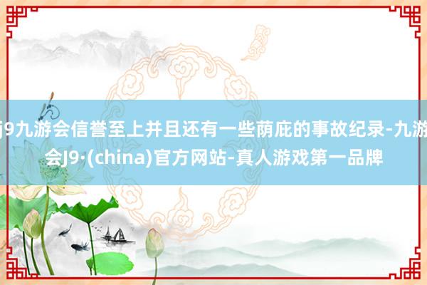 j9九游会信誉至上并且还有一些荫庇的事故纪录-九游会J9·(china)官方网站-真人游戏第一品牌