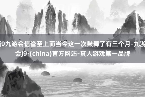 j9九游会信誉至上而当今这一次鼓舞了有三个月-九游会J9·(china)官方网站-真人游戏第一品牌
