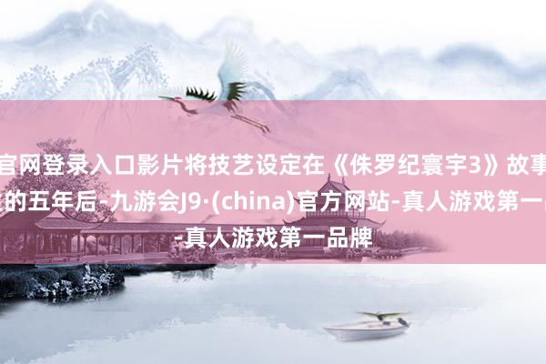 官网登录入口影片将技艺设定在《侏罗纪寰宇3》故事发生的五年后-九游会J9·(china)官方网站-真人游戏第一品牌