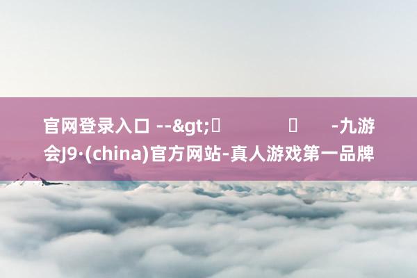 官网登录入口 -->	            	     -九游会J9·(china)官方网站-真人游戏第一品牌