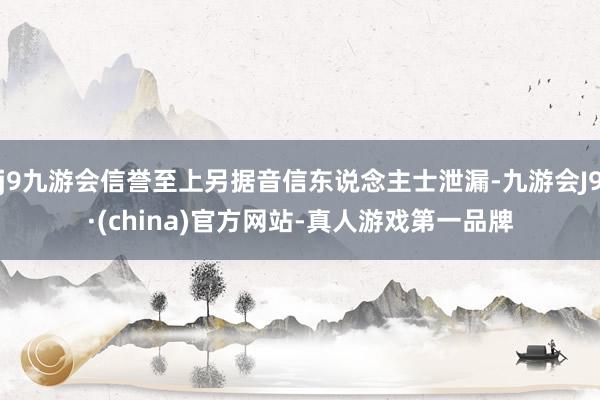 j9九游会信誉至上另据音信东说念主士泄漏-九游会J9·(china)官方网站-真人游戏第一品牌