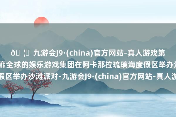 🦄九游会J9·(china)官方网站-真人游戏第一品牌【登录入口】风靡全球的娱乐游戏集团在阿卡那拉琉璃海度假区举办沙滩派对-九游会J9·(china)官方网站-真人游戏第一品牌