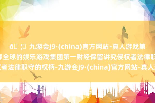 🦄九游会J9·(china)官方网站-真人游戏第一品牌【登录入口】风靡全球的娱乐游戏集团第一财经保留讲究侵权者法律职守的权柄-九游会J9·(china)官方网站-真人游戏第一品牌