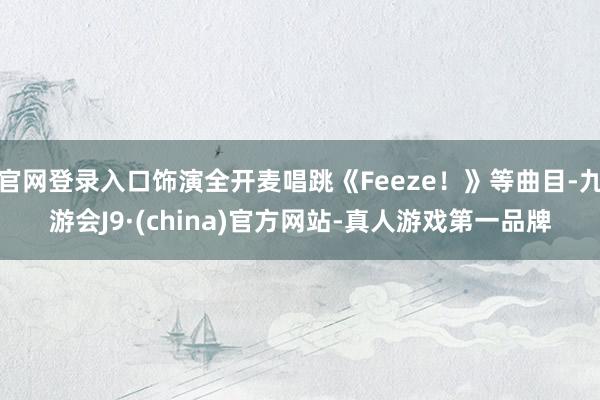 官网登录入口饰演全开麦唱跳《Feeze！》等曲目-九游会J9·(china)官方网站-真人游戏第一品牌