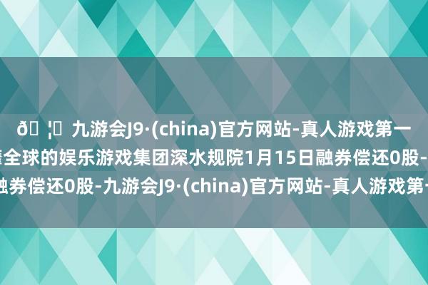 🦄九游会J9·(china)官方网站-真人游戏第一品牌【登录入口】风靡全球的娱乐游戏集团深水规院1月15日融券偿还0股-九游会J9·(china)官方网站-真人游戏第一品牌