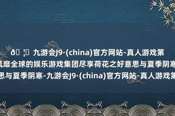 🦄九游会J9·(china)官方网站-真人游戏第一品牌【登录入口】风靡全球的娱乐游戏集团尽享荷花之好意思与夏季阴寒-九游会J9·(china)官方网站-真人游戏第一品牌