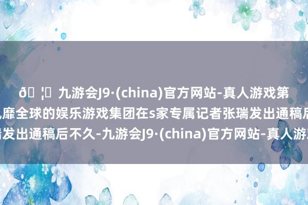 🦄九游会J9·(china)官方网站-真人游戏第一品牌【登录入口】风靡全球的娱乐游戏集团在s家专属记者张瑞发出通稿后不久-九游会J9·(china)官方网站-真人游戏第一品牌