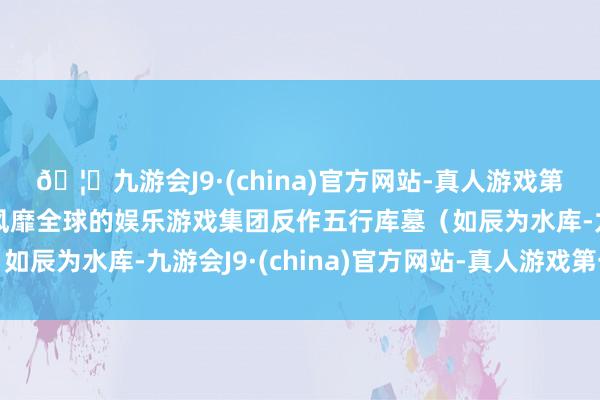 🦄九游会J9·(china)官方网站-真人游戏第一品牌【登录入口】风靡全球的娱乐游戏集团反作五行库墓（如辰为水库-九游会J9·(china)官方网站-真人游戏第一品牌