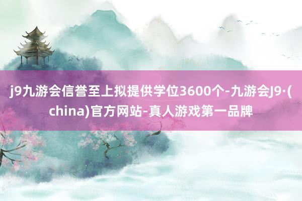 j9九游会信誉至上拟提供学位3600个-九游会J9·(china)官方网站-真人游戏第一品牌