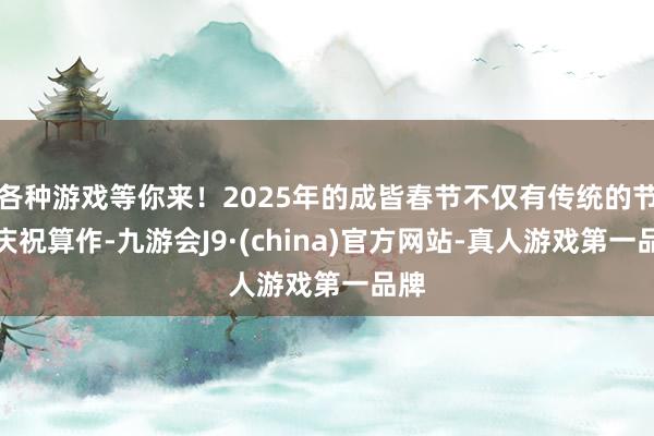 各种游戏等你来！2025年的成皆春节不仅有传统的节日庆祝算作-九游会J9·(china)官方网站-真人游戏第一品牌