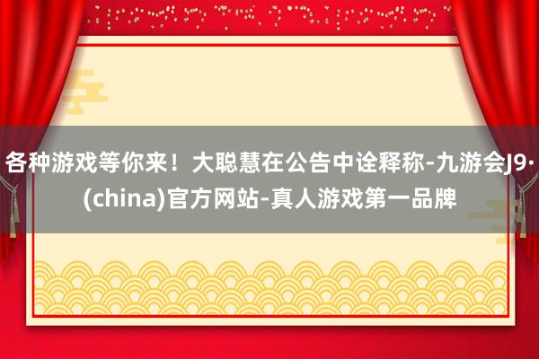 各种游戏等你来！大聪慧在公告中诠释称-九游会J9·(china)官方网站-真人游戏第一品牌