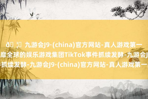 🦄九游会J9·(china)官方网站-真人游戏第一品牌【登录入口】风靡全球的娱乐游戏集团TikTok事件抓续发酵-九游会J9·(china)官方网站-真人游戏第一品牌