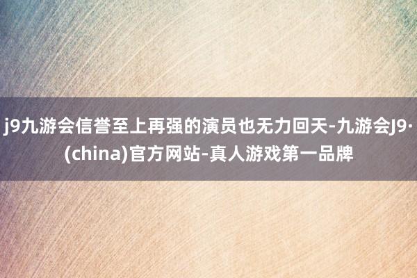 j9九游会信誉至上再强的演员也无力回天-九游会J9·(china)官方网站-真人游戏第一品牌