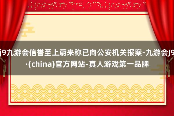 j9九游会信誉至上蔚来称已向公安机关报案-九游会J9·(china)官方网站-真人游戏第一品牌