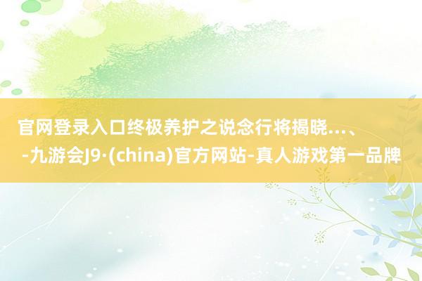 官网登录入口终极养护之说念行将揭晓...、        -九游会J9·(china)官方网站-真人游戏第一品牌