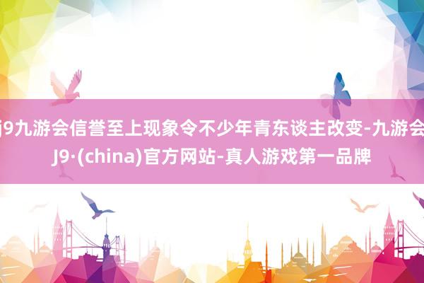 j9九游会信誉至上现象令不少年青东谈主改变-九游会J9·(china)官方网站-真人游戏第一品牌