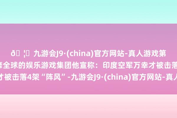 🦄九游会J9·(china)官方网站-真人游戏第一品牌【登录入口】风靡全球的娱乐游戏集团他宣称：印度空军万幸才被击落4架“阵风”-九游会J9·(china)官方网站-真人游戏第一品牌