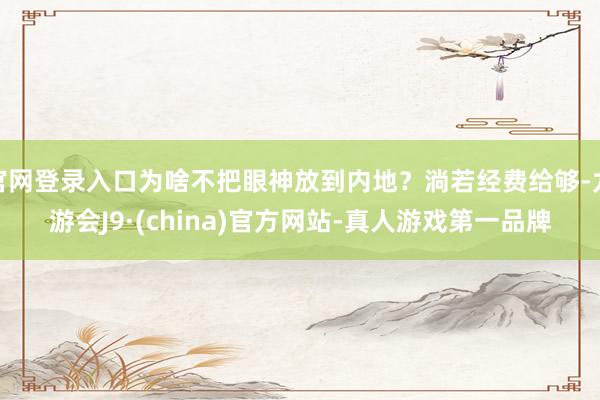 官网登录入口为啥不把眼神放到内地？淌若经费给够-九游会J9·(china)官方网站-真人游戏第一品牌