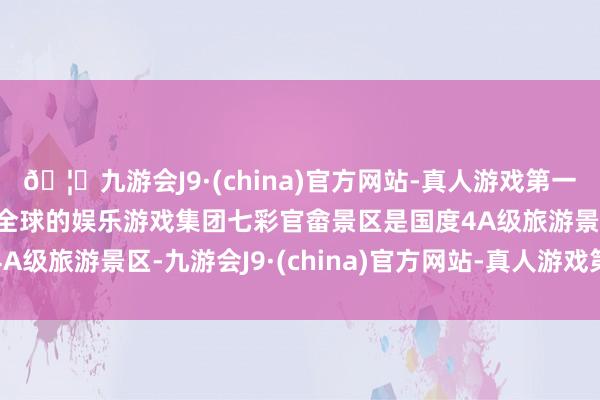 🦄九游会J9·(china)官方网站-真人游戏第一品牌【登录入口】风靡全球的娱乐游戏集团七彩官畲景区是国度4A级旅游景区-九游会J9·(china)官方网站-真人游戏第一品牌