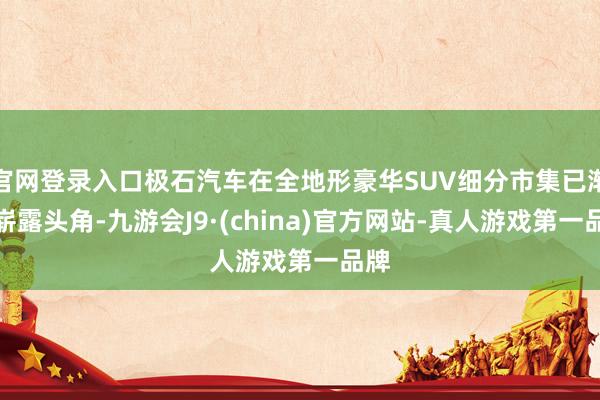 官网登录入口极石汽车在全地形豪华SUV细分市集已渐渐崭露头角-九游会J9·(china)官方网站-真人游戏第一品牌