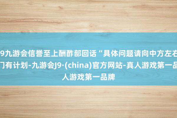 j9九游会信誉至上酬酢部回话“具体问题请向中方左右部门有计划-九游会J9·(china)官方网站-真人游戏第一品牌