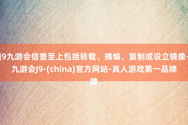 j9九游会信誉至上包括转载、摘编、复制或设立镜像-九游会J9·(china)官方网站-真人游戏第一品牌