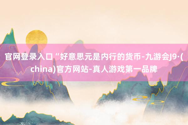 官网登录入口“好意思元是内行的货币-九游会J9·(china)官方网站-真人游戏第一品牌