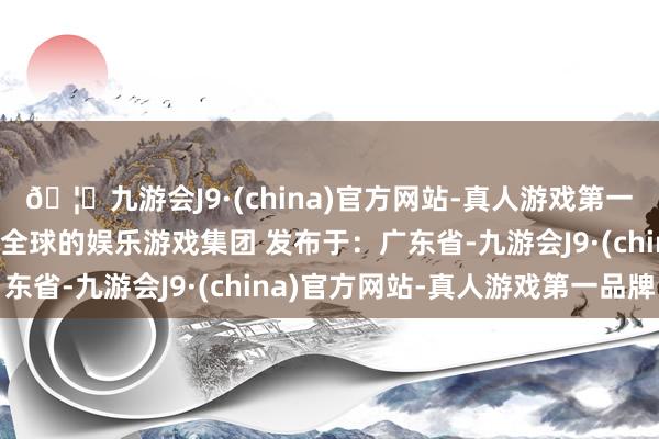 🦄九游会J9·(china)官方网站-真人游戏第一品牌【登录入口】风靡全球的娱乐游戏集团 发布于：广东省-九游会J9·(china)官方网站-真人游戏第一品牌