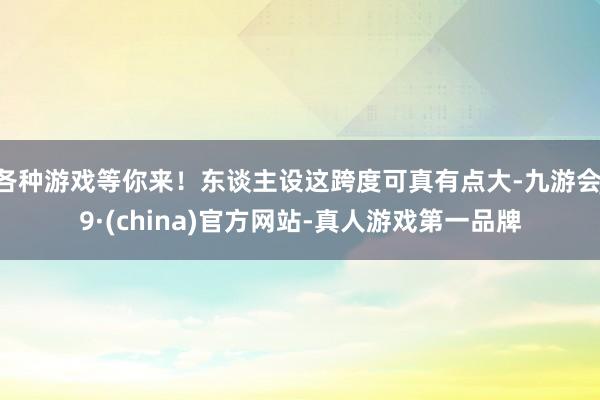 各种游戏等你来！东谈主设这跨度可真有点大-九游会J9·(china)官方网站-真人游戏第一品牌