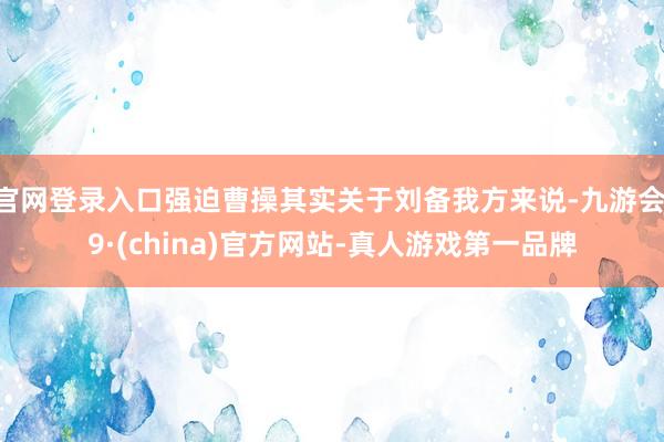 官网登录入口强迫曹操其实关于刘备我方来说-九游会J9·(china)官方网站-真人游戏第一品牌