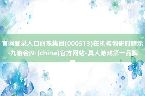 官网登录入口丽珠集团(000513)在机构调研时暗示-九游会J9·(china)官方网站-真人游戏第一品牌