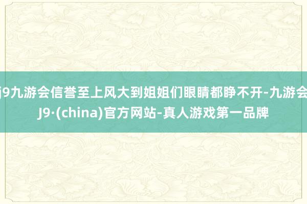 j9九游会信誉至上风大到姐姐们眼睛都睁不开-九游会J9·(china)官方网站-真人游戏第一品牌