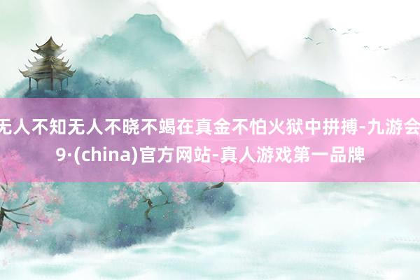 无人不知无人不晓不竭在真金不怕火狱中拼搏-九游会J9·(china)官方网站-真人游戏第一品牌
