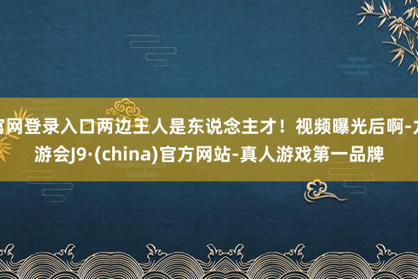 官网登录入口两边王人是东说念主才！视频曝光后啊-九游会J9·(china)官方网站-真人游戏第一品牌